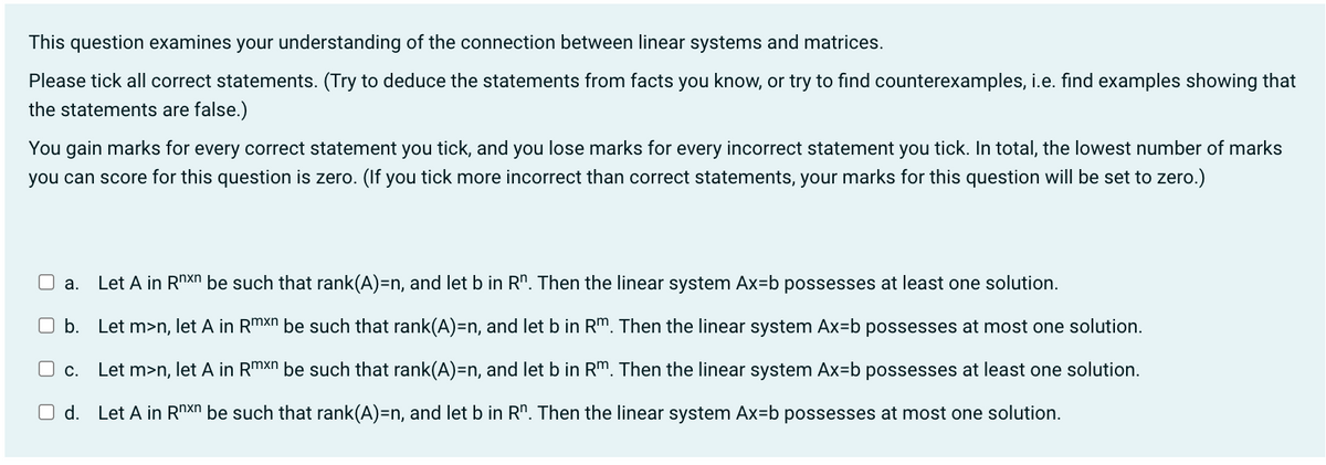 This question examines your understanding of the connection between linear systems and matrices.
Please tick all correct statements. (Try to deduce the statements from facts you know, or try to find counterexamples, i.e. find examples showing that
the statements are false.)
You gain marks for every correct statement you tick, and you lose marks for every incorrect statement you tick. In total, the lowest number of marks
you can score for this question is zero. (If you tick more incorrect than correct statements, your marks for this question will be set to zero.)
Let A in Rnxn be such that rank(A)=n, and let b in Rn. Then the linear system Ax=b possesses at least one solution.
O b. Let m>n, let A in Rmxn be such that rank(A)=n, and let b in Rm. Then the linear system Ax=b possesses at most one solution.
☐ c. Let m>n, let A in Rmxn be such that rank(A)=n, and let b in Rm. Then the linear system Ax=b possesses at least one solution.
O d. Let A in Rnxn be such that rank(A)=n, and let b in Rn. Then the linear system Ax=b possesses at most one solution.
a.