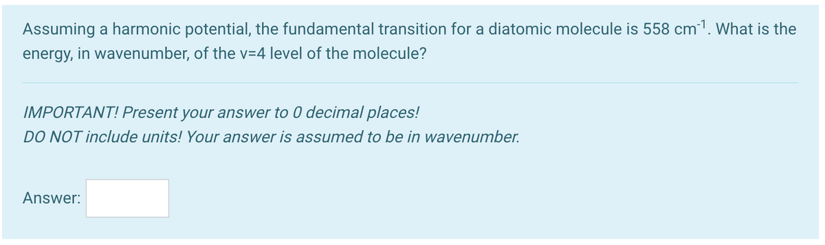 Assuming a harmonic potential, the fundamental transition for a diatomic molecule is 558 cm1. What is the
energy, in wavenumber, of the v=4 level of the molecule?
IMPORTANT! Present your answer to 0 decimal places!
DO NOT include units! Your answer is assumed to be in wavenumber.
Answer:
