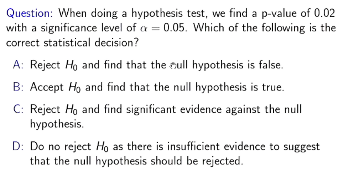 Question: When doing a hypothesis test, we find a p-value of 0.02
with a significance level of a = 0.05. Which of the following is the
correct statistical decision?
A: Reject Ho and find that the ull hypothesis is false.
B: Accept Ho and find that the null hypothesis is true.
C: Reject Ho and find significant evidence against the null
hypothesis.
D: Do no reject Ho as there is insufficient evidence to suggest
that the null hypothesis should be rejected.