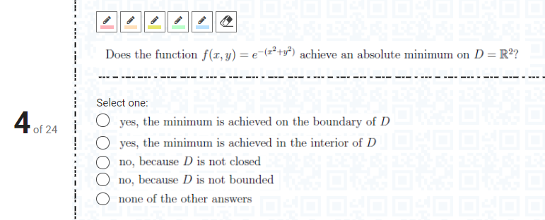 Does the function f(x, y) = e-(z²+y²) achieve an absolute minimum on D= R²?
%3D
Select one:
the minimum is achieved on the boundary of D
4 of 24
yes,
O yes, the minimum is achieved in the interior of D DOO
no, because D is not closed
no, because D is not bounded
none of the other answers
.- --- - --- --
