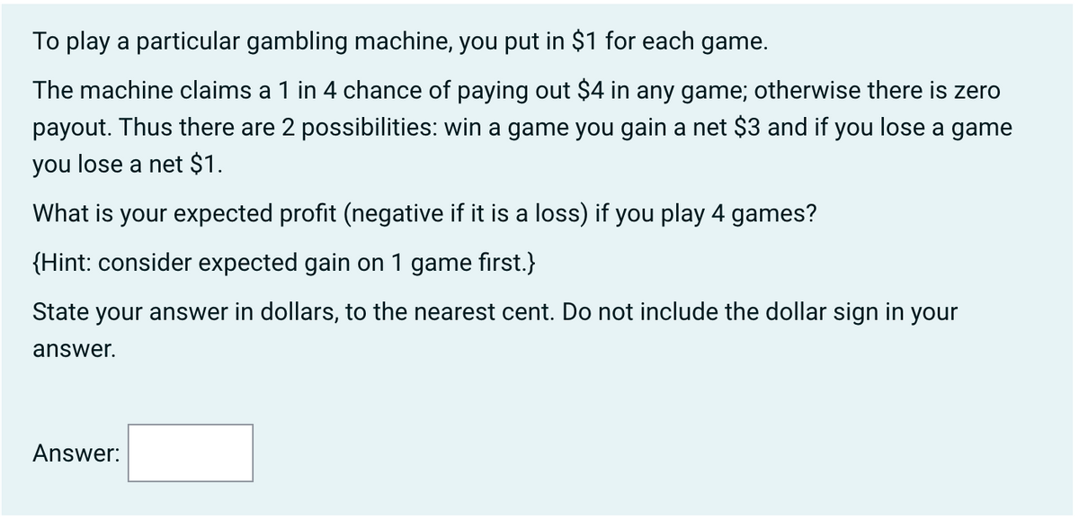 To play a particular gambling machine, you put in $1 for each game.
The machine claims a 1 in 4 chance of paying out $4 in any game; otherwise there is zero
payout. Thus there are 2 possibilities: win a game you gain a net $3 and if you lose a game
you lose a net $1.
What is your expected profit (negative if it is a loss) if you play 4 games?
{Hint: consider expected gain on 1 game first.}
State your answer in dollars, to the nearest cent. Do not include the dollar sign in your
answer.
Answer: