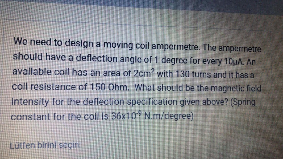 We need to design a moving coil ampermetre. The ampermetre
should have a deflection angle of 1 degree for every 10µA. An
available coil has an area of 2cm2 with 130 turns and it has a
coil resistance of 150 Ohm. What should be the magnetic field
Intensity for the deflection specification given above? (Spring
constant for the coil is 36x10° N.m/degree)
Lütfen birini seçin:
