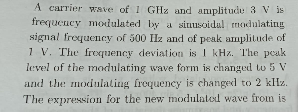 A carrier wave of 1 GHz and amplitude 3 V is
frequency modulated by a sinusoidal modulating
signal frequency of 500 Hz and of peak amplitude of
1 V. The frequency deviation is 1 kHz. The peak
level of the modulating wave form is changed to 5 V
and the modulating frequency is changed to 2 kHz.
The expression for the new modulated wave from is
