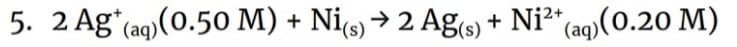 5. 2 Ag+ (aq) (0.50 M) + Ni(s) → 2 Ag(s) + Ni²+ (aq)(0.20 M)
