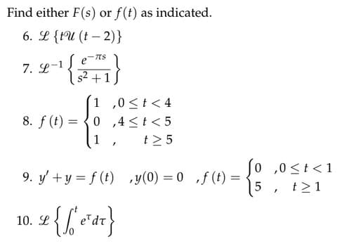 Find either F(s) or f(t) as indicated.
6. L {tu (t-2)}
7. L-1
-TTS
s² + 1
1,0 < t < 4
8. f(t) = 0,4 < t <5
1
t> 5
10. L
I
9. y' +y = f(t),y(0) = 0,f(t) = .
{f' ear}
0,0 ≤t<1
5 t>1
"