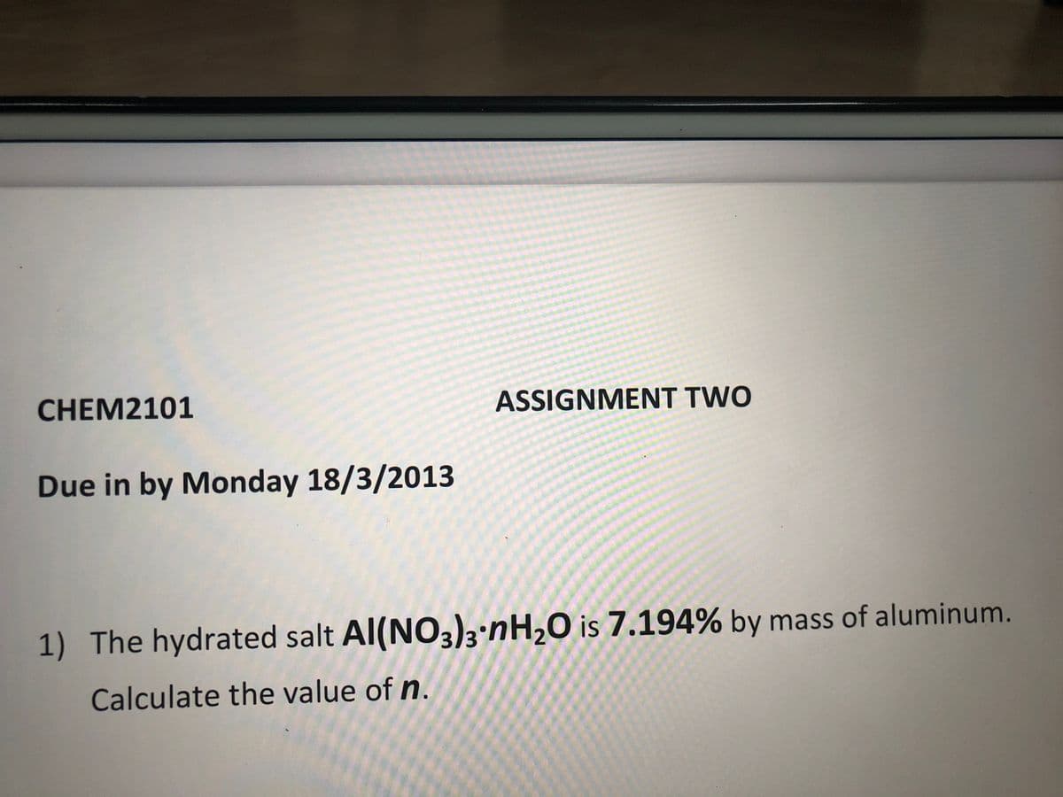 CHEM2101
ASSIGNMENT TWO
Due in by Monday 18/3/2013
1) The hydrated salt Al(NO3)3 nH,O is 7.194% by mass of aluminum.
Calculate the value of n.
