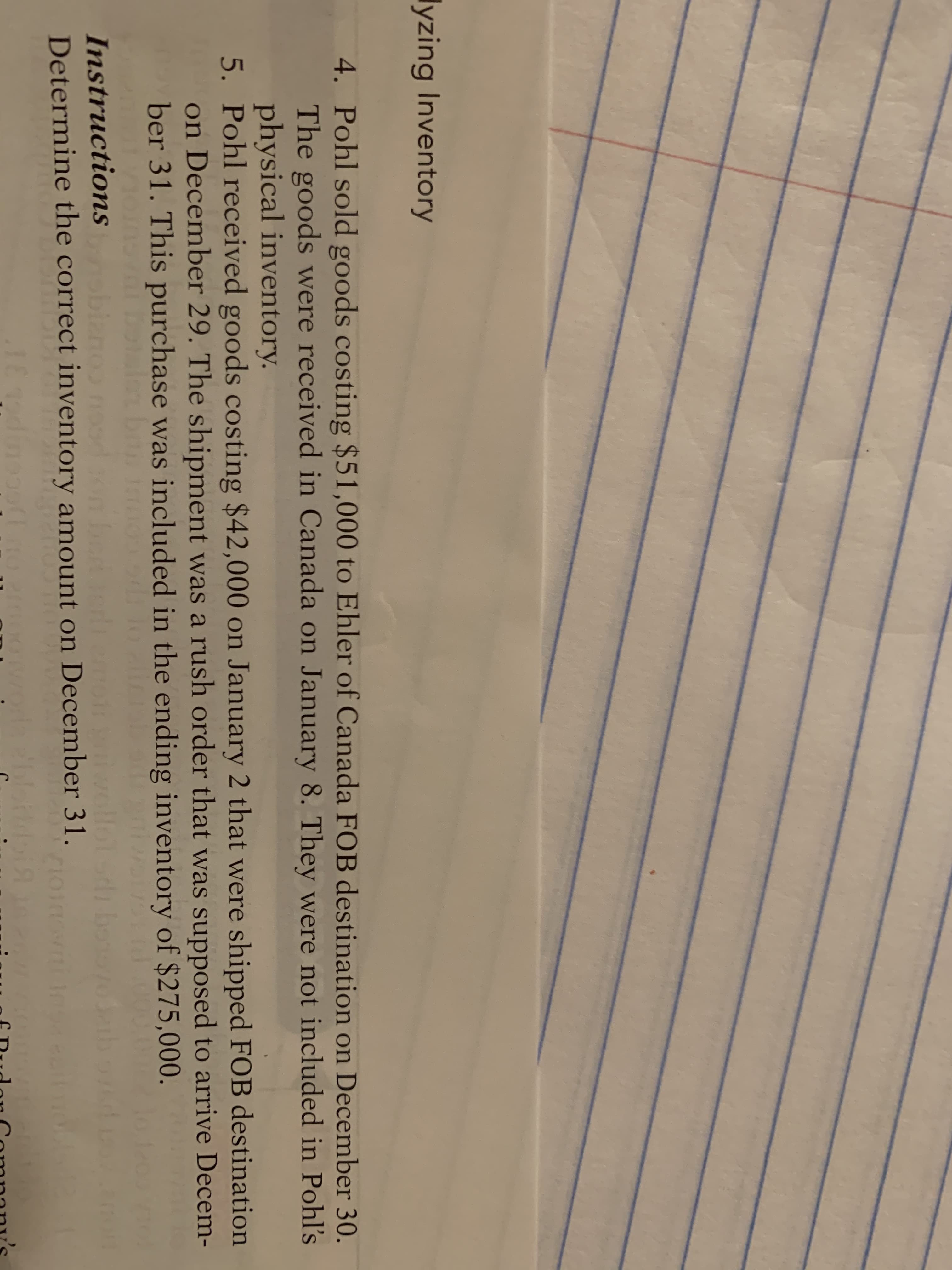 lyzing Inventory
4. Pohl sold goods costing $51,000 to Ehler of Canada FOB destination on December 30.
The goods were received in Canada on January 8. They were not included in Pohl's
physical inventory.
5. Pohl received goods costing $42,000 on January 2 that were shipped FOB destination
on December 29. The shipment was a rush order that was supposed to arrive Decem-
ber 31. This purchase was included in the ending inventory of $275,000.
botalen b
d
Instructions biano nood onbe
Determine the correct inventory amount on December 31.
moti
