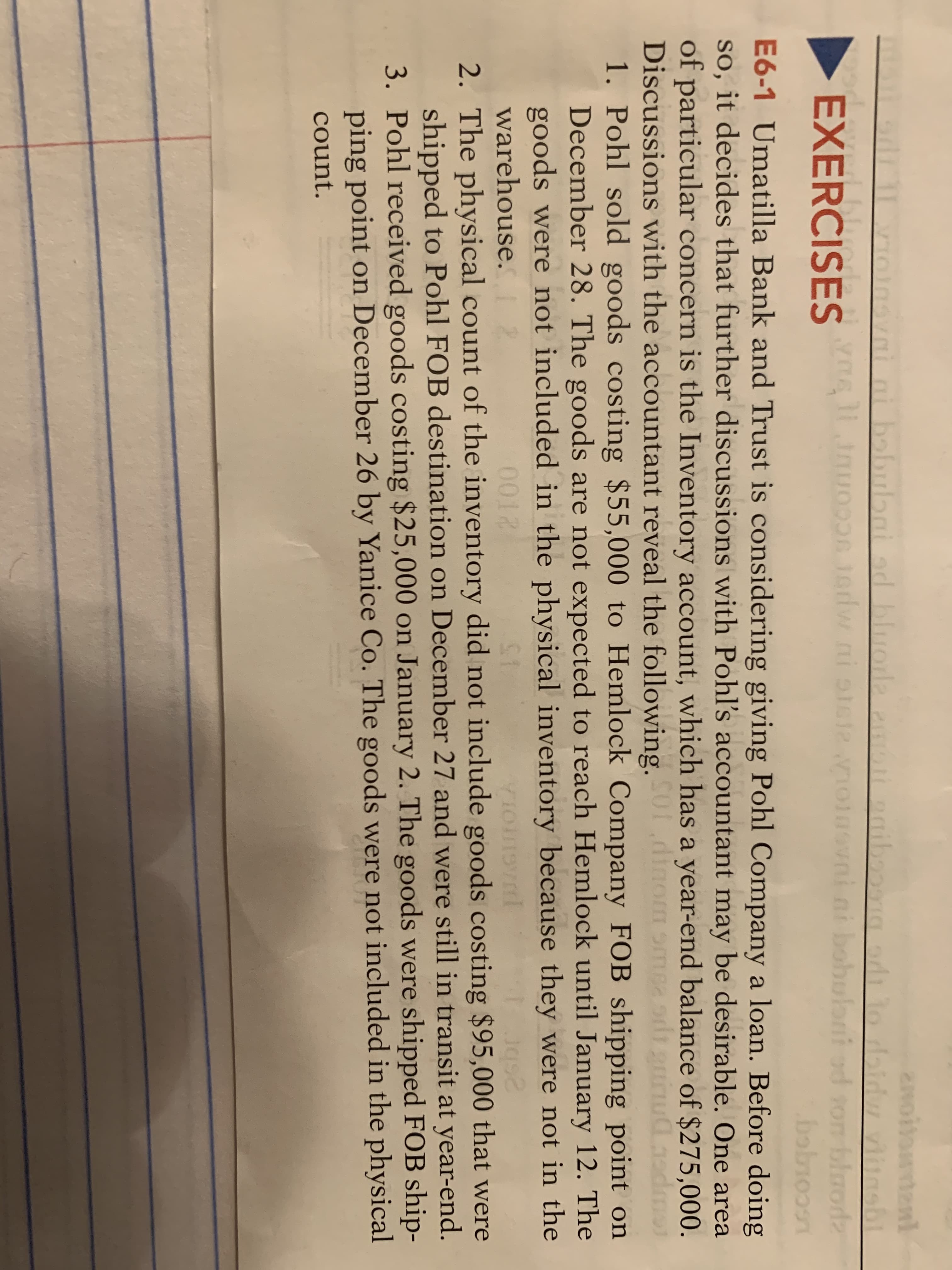 2noitondenl
a adı to daidw vlugsbL
bluods
bobioon
E6-1 Umatilla Bank and Trust is considering giving Pohl Company a loan. Before doing
so, it decides that further discussions with Pohl's accountant may be desirable. One area
of particular concern is the Inventory account, which has a year-end balance of $275,000.
Discussions with the accountant reveal the following. dinom smea odt nnudgadmo
1. Pohl sold goods costing $55,000 to Hemlock Company FOB shipping point on
December 28. The goods are not expected to reach Hemlock until January 12. The
goods were not included in the physical inventory because they were not in the
mì ni
babubai ad bluorla
EXERCISESlauo0on 1edw ni oreie oinovni ni bobulant od son
a pott naib
EXERCISES
ori od
warehouse.
0012
2. The physical count of the inventory did not include goods costing $95,000 that were
shipped to Pohl FOB destination on December 27 and were still in transit at year-end.
3. Pohl received goods costing $25,000 on January 2. The goods were shipped FOB ship-
ping point on December 26 by Yanice Co. The goods were not included in the physical
count.
