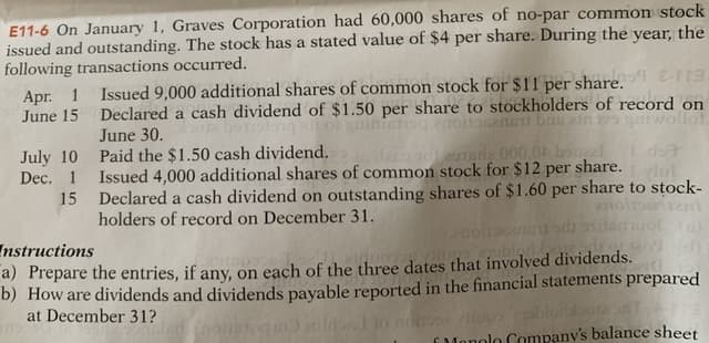 E11-6 On January 1, Graves Corporation had 60,000 shares of no-par common stock
issued and outstanding. The stock has a stated value of $4 per share. During the year, the
following transactions occurred.
Apr. 1 Issued 9,000 additional shares of common stock for $11 per share.9 Era
June 15 Declared a cash dividend of $1.50 per share to stockholders of record on
June 30.
inteno nolen bas in
gniwollot
July 10 Paid the $1.50 cash dividend.
Dec. 1 Issued 4,000 additional shares of common stock for $12 per share.
decndnde 000,0 boel
15 Declared a cash dividend on outstanding shares of $1.60 per share to stock-
holders of record on December 31.
ods
Instructions
a) Prepare the entries, if any, on each of the three dates that involved dividends.
b) How are dividends and dividends payable reported in the financial statements prepared
at December 31?
opa blorabote
EMonolo Company's balance sheet
itild to

