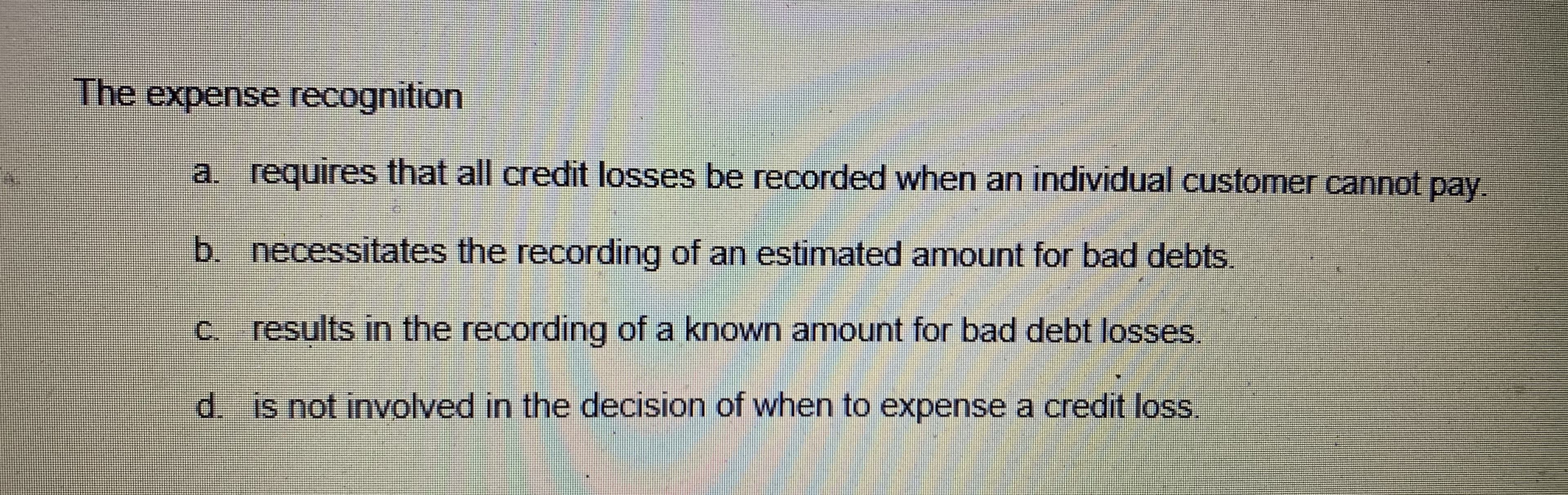 The expense recognition
a. requires that all credit losses be recorded when an individual customer cannot pay
b. necessitates the recording of an estimated amount for bad debts.
c. results in the recording of a known amount for bad debt losses.
d. is not involved in the decision of when to expense a credit loss
