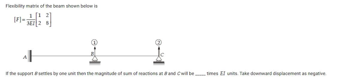 Flexibility matrix of the beam shown below is
1 2
1
[F] =
3EI 2 8
사
If the support B settles by one unit then the magnitude of sum of reactions at B and Cwill be
times EI units. Take downward displacement as negative.
