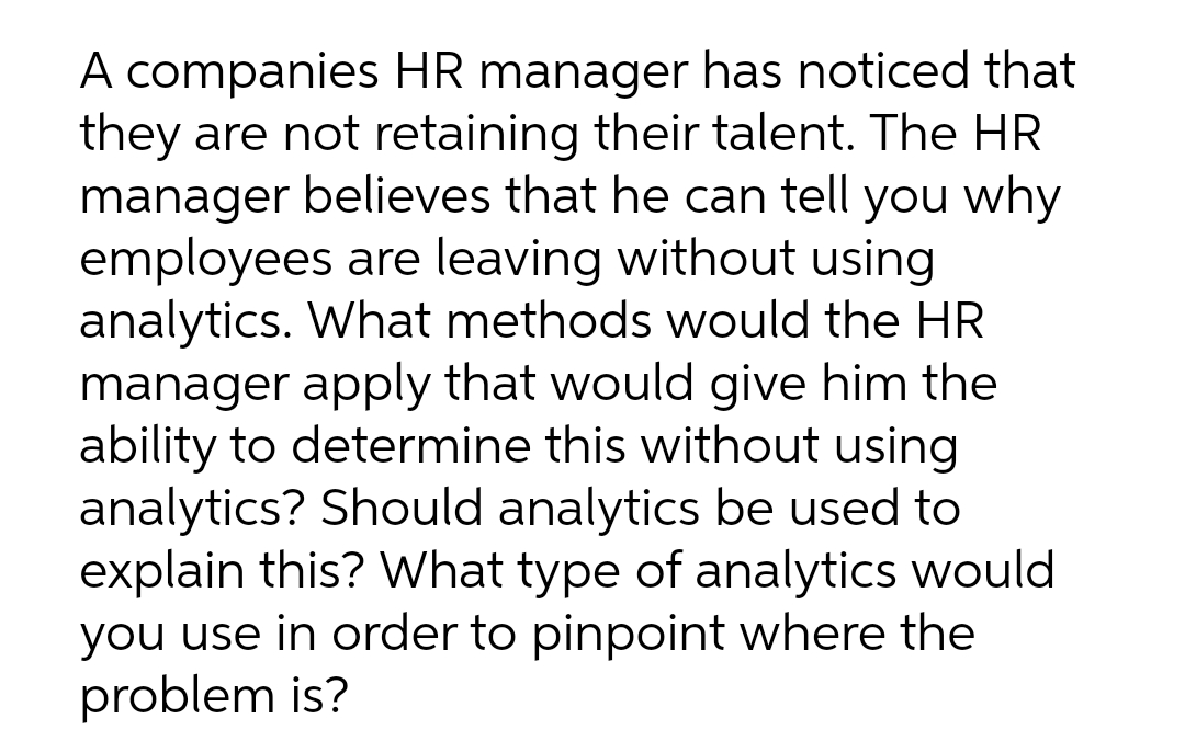 A companies HR manager has noticed that
they are not retaining their talent. The HR
manager believes that he can tell you why
employees are leaving without using
analytics. What methods would the HR
manager apply that would give him the
ability to determine this without using
analytics? Should analytics be used to
explain this? What type of analytics would
you use in order to pinpoint where the
problem is?
