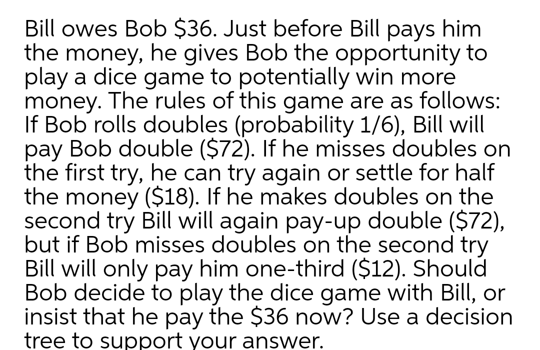 Bill owes Bob $36. Just before Bill pays him
the money, he gives Bob the opportunity to
play a dice game to potentially win more
money. The rules of this game are as follows:
If Bob rolls doubles (probability 1/6), Bill will
Bob double ($72). If he misses doubles on
pay
the first try, he can try again or settle for half
the money ($18). If he makes doubles on the
second try Bill will again pay-up double ($72),
but if Bob misses doubles on the second try
Bill will only pay him one-third ($12). Should
Bob decide to play the dice game with Bill, or
insist that he pay the $36 now? Use a decision
tree to support your answer.
