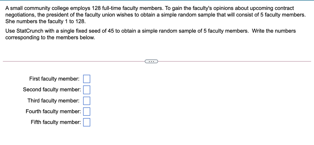A small community college employs 128 full-time faculty members. To gain the faculty's opinions about upcoming contract
negotiations, the president of the faculty union wishes to obtain a simple random sample that will consist of 5 faculty members.
She numbers the faculty 1 to 128.
Use StatCrunch with a single fixed seed of 45 to obtain a simple random sample of 5 faculty members. Write the numbers
corresponding to the members below.
...
First faculty member:
Second faculty member:
Third faculty member:
Fourth faculty member:
Fifth faculty member:

