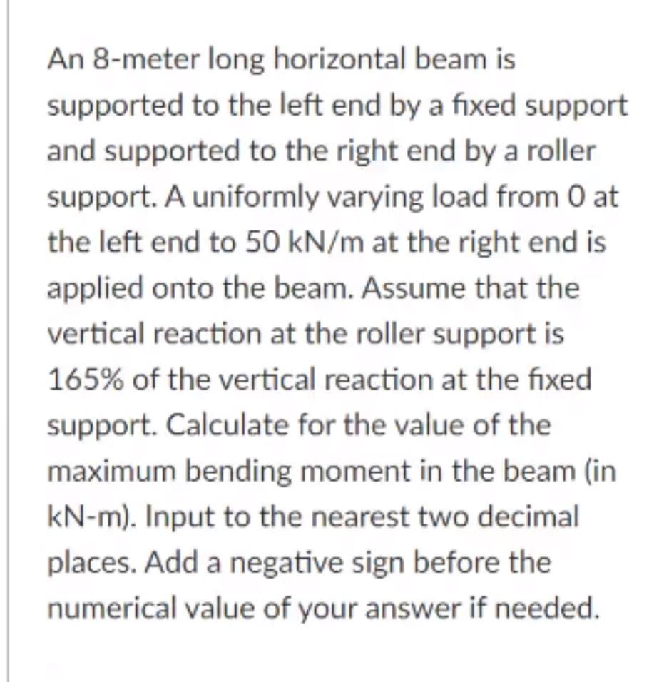 An 8-meter long horizontal beam is
supported to the left end by a fixed support
and supported to the right end by a roller
support. A uniformly varying load from 0 at
the left end to 50 kN/m at the right end is
applied onto the beam. Assume that the
vertical reaction at the roller support is
165% of the vertical reaction at the fixed
support. Calculate for the value of the
maximum bending moment in the beam (in
kN-m). Input to the nearest two decimal
places. Add a negative sign before the
numerical value of your answer if needed.
