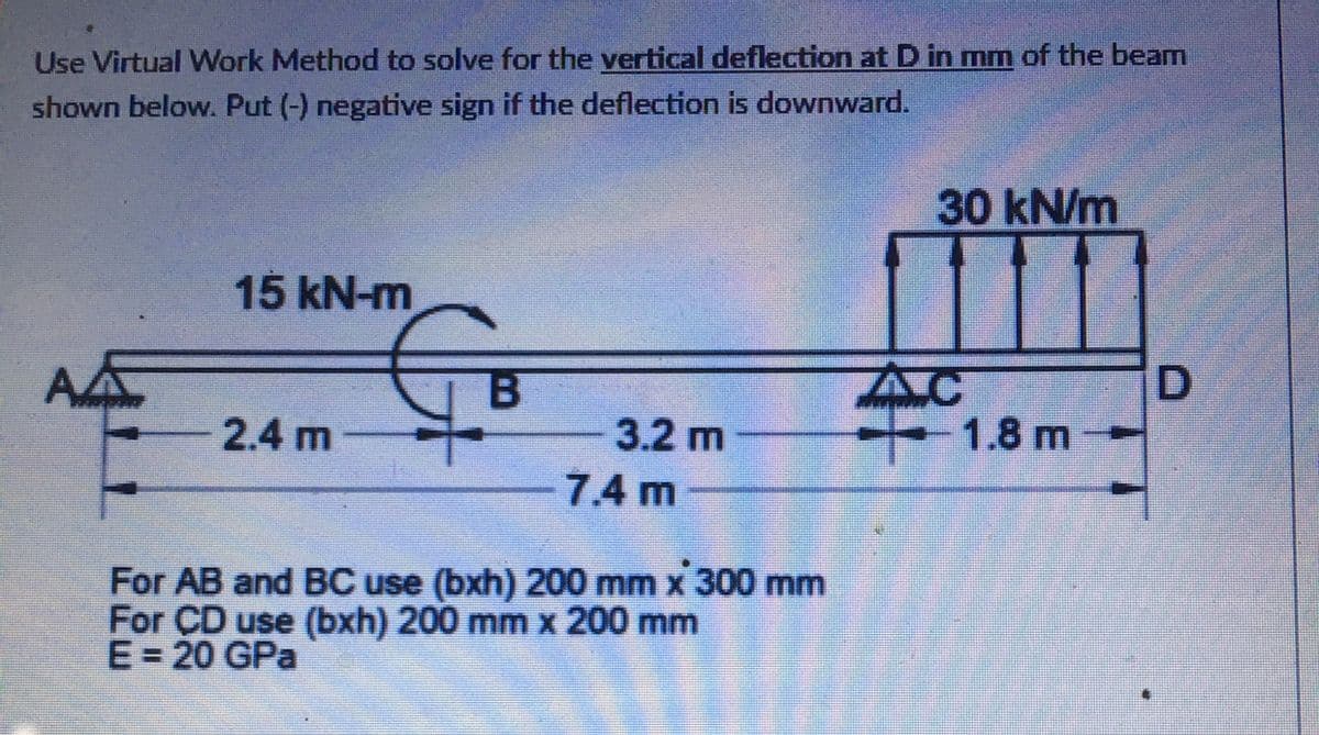 Use Virtual Work Method to solve for the vertical deflection at D in mm of the beam
shown below. Put (-) negative sign if the deflection is downward.
30 kN/m
15 kN-m
AC
- 1.8 m
2.4 m
3.2 m
7.4 m
For AB and BC use (bxh) 200 mm x 300 mm
For CD use (bxh) 200 mm x 200 mm
E= 20 GPa
