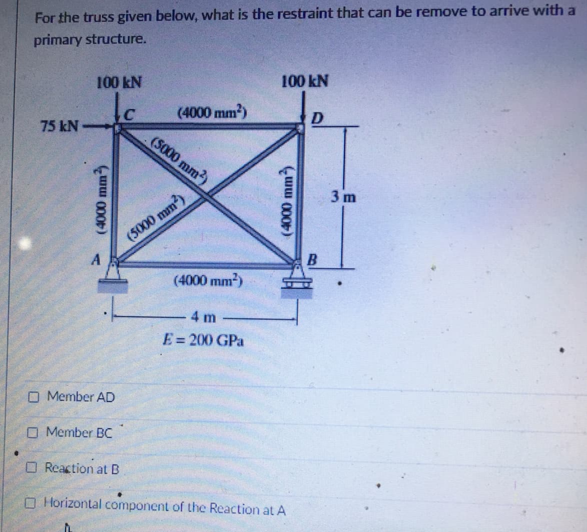 For the truss given below, what is the restraint that can be remove to arrive with a
primary structure.
100 kN
100 kN
(4000 mm)
D
75 kN
(S000 mm)
3 m
unu
(5000 mm)
(4000 mm2)
4 m
E= 200 GPa
O Member AD
O Member BC
O Reaction at B
O Horizontal component of the Reaction at A
(4000 mm)
