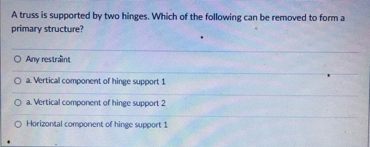 A truss is supported by two hinges. Which of the following can be removed to form a
primary structure?
O Any restraint
O a. Vertical component of hinge support 1
O a. Vertical component of hinge support 2
O Horizontal component of hinge support 1
