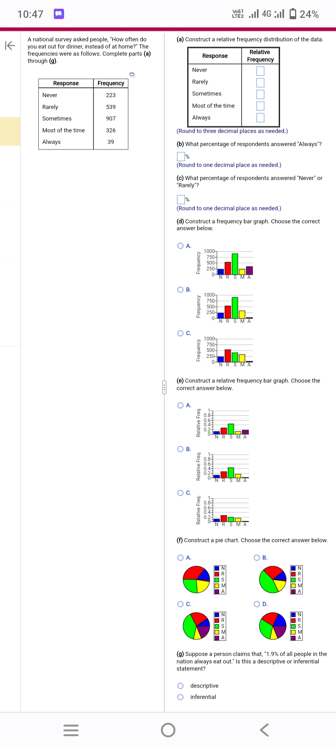 K
10:47
A national survey asked people, "How often do
you eat out for dinner, instead of at home?" The
frequencies were as follows. Complete parts (a)
through (g).
Response
Never
Rarely
Sometimes
Most of the time.
Always
|||
=
Frequency
223
539
907
326
39
O
(a) Construct a relative frequency distribution of the data.
Relative
Frequency
Never
Rarely
Sometimes
Most of the time
Always
(Round to three decimal places as needed.)
(b) What percentage of respondents answered "Always"?
%
(Round to one decimal place as needed.)
(c) What percentage of respondents answered "Never" or
"Rarely"?
O A.
(Round to one decimal place as needed.)
(d) Construct a frequency bar graph. Choose the correct
answer below.
O B.
O
O
C.
O
Frequency
O A.
Response
Frequency
C.
Frequency
Relative Freq.
Relative Freq.
1000-
750-
500-
250-
0-
1000-
750-
500-
250-
0-
(e) Construct a relative frequency bar graph. Choose the
correct answer below.
1000-
750-
500-
250-
0-
öööö
ONLIN
Vo) 1
LTE 4G 24%
öööö
FRENG
Relative Freq.
ON Agar
NRSMA
NRSMA
NR
NR SMA
(f) Construct a pie chart. Choose the correct answer below.
RSMA
☐☐☐☐☐
ZASMA
descriptive
inferential
MRSMA
B.
☐☐☐☐
MRSMA
☐☐☐☐☐
MRSMA
(g) Suppose a person
claims that, "1.9% of all people in the
nation always eat out." Is this a descriptive or inferential
statement?