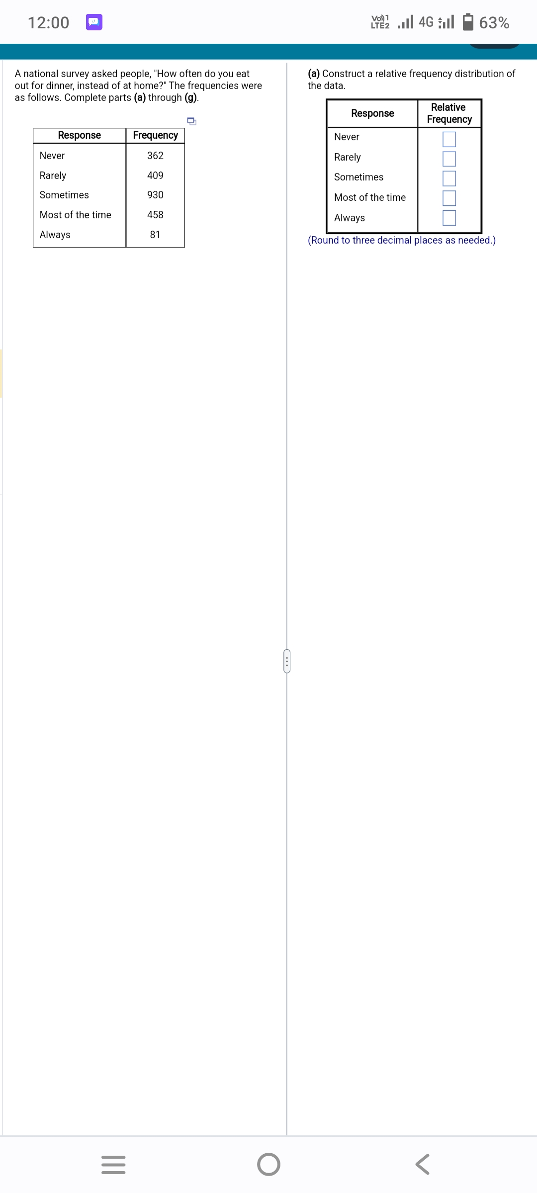 12:00
A national survey asked people, "How often do you eat
out for dinner, instead of at home?" The frequencies were
as follows. Complete parts (a) through (g).
Response
Never
Rarely
Sometimes
Most of the time
Always
|||
=
Frequency
362
409
930
458
81
O
1
LTE2.II 4G
(a) Construct a relative frequency distribution of
the data.
Response
63%
Relative
Frequency
Never
Rarely
Sometimes
Most of the time
Always
(Round to three decimal places as needed.)