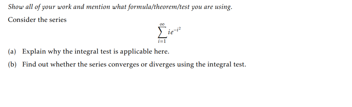 Show all of your work and mention what formula/theorem/test you are using.
Consider the series
00
ie
i=1
(a) Explain why the integral test is applicable here.
(b) Find out whether the series converges or diverges using the integral test.
