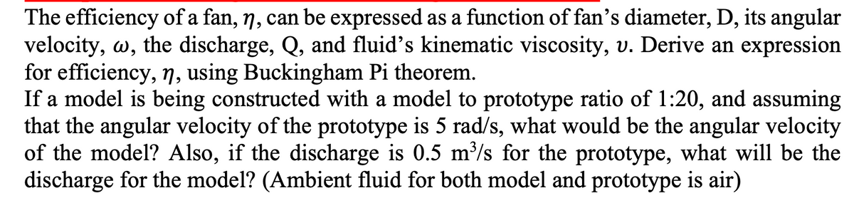 The efficiency of a fan, n, can be expressed as a function of fan's diameter, D, its angular
velocity, w, the discharge, Q, and fluid's kinematic viscosity, v. Derive an expression
for efficiency, n, using Buckingham Pi theorem.
If a model is being constructed with a model to prototype ratio of 1:20, and assuming
that the angular velocity of the prototype is 5 rad/s, what would be the angular velocity
of the model? Also, if the discharge is 0.5 m³/s for the prototype, what will be the
discharge for the model? (Ambient fluid for both model and prototype is air)
