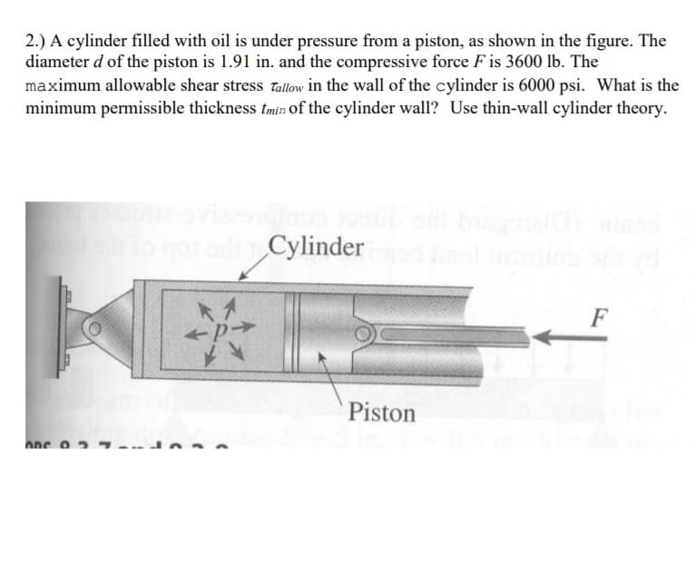 2.) A cylinder filled with oil is under pressure from a piston, as shown in the figure. The
diameter d of the piston is 1.91 in. and the compressive force F is 3600 lb. The
maximum allowable shear stress Tallow in the wall of the cylinder is 6000 psi. What is the
minimum permissible thickness tmin of the cylinder wall? Use thin-wall cylinder theory.
Cylinder
F
Piston
