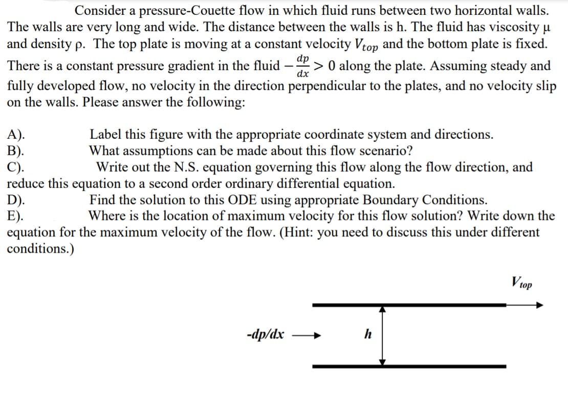 Consider a pressure-Couette flow in which fluid runs between two horizontal walls.
The walls are very long and wide. The distance between the walls is h. The fluid has viscosity u
and density p. The top plate is moving at a constant velocity Vtop and the bottom plate is fixed.
dp
There is a constant pressure gradient in the fluid
:> 0 along the plate. Assuming steady and
dx
fully developed flow, no velocity in the direction perpendicular to the plates, and no velocity slip
on the walls. Please answer the following:
A).
В).
C).
reduce this equation to a second order ordinary differential equation.
D).
E).
equation for the maximum velocity of the flow. (Hint: you need to discuss this under different
conditions.)
Label this figure with the appropriate coordinate system and directions.
What assumptions can be made about this flow scenario?
Write out the N.S. equation governing this flow along the flow direction, and
Find the solution to this ODE using appropriate Boundary Conditions.
Where is the location of maximum velocity for this flow solution? Write down the
V top
-dp/dx
h
