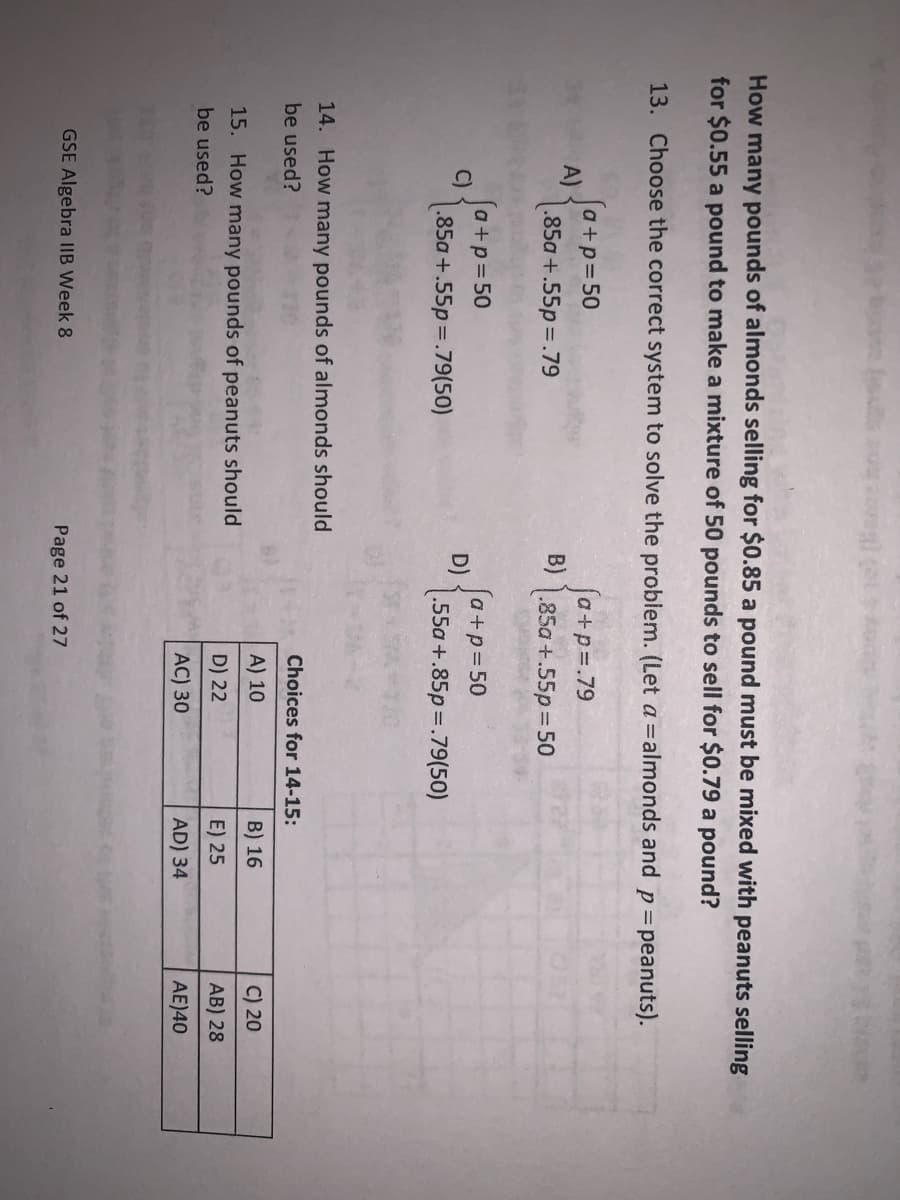 How many pounds of almonds selling for $0.85 a pound must be mixed with peanuts selling
for $0.55 a pound to make a mixture of 50 pounds to sell for $0.79 a pound?
13. Choose the correct system to solve the problem. (Let a = almonds and p = peanuts).
A)
C)
[a+p=50
.85a +.55p=.79
(a+p=50
.85a+.55p=.79(50)
14. How many pounds of almonds should
be used?
15. How many pounds of peanuts should
be used?
GSE Algebra IIB Week 8
D)
fa+p=.79
.85a +.55p=50
a+p=50
.55a+.85p=.79(50)
Page 21 of 27
Choices for 14-15:
A) 10
D) 22
AC) 30
B) 16
E) 25
AD) 34
C) 20
AB) 28
AE)40