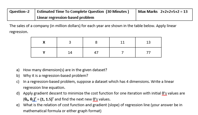 Question-2
Estimated Time To Complete Question (30 Minutes )
Max Marks 2+2+2+5+2 = 13
Linear regression-based problem
The sales of a company (in million dollars) for each year are shown in the table below. Apply linear
regression.
8
11
13
Y
14
47
77
a) How many dimension(s) are in the given dataset?
b) Why it is a regression-based problem?
c) In a regression-based problem, suppose a dataset which has 4 dimensions. Write a linear
regression line equation.
d) Apply gradient descent to minimize the cost function for one iteration with initial 6's values are
(0., 0) = (1, 1.5)" and find the next new e's values.
e) What is the relation of cost function and gradient (slope) of regression line (your answer be in
mathematical formula or either graph format)
