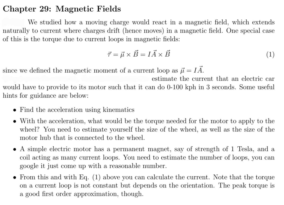 Chapter 29: Magnetic Fields
We studied how a moving charge would react in a magnetic field, which extends
naturally to current where charges drift (hence moves) in a magnetic field. One special case
of this is the torque due to current loops in magnetic fields:
7= μx B= IAX B
since we defined the magnetic moment of a current loop as μ = IĀ.
estimate the current that an electric car
would have to provide to its motor such that it can do 0-100 kph in 3 seconds. Some useful
hints for guidance are below:
(1)
. Find the acceleration using kinematics
With the acceleration, what would be the torque needed for the motor to apply to the
wheel? You need to estimate yourself the size of the wheel, as well as the size of the
motor hub that is connected to the wheel.
A simple electric motor has a permanent magnet, say of strength of 1 Tesla, and a
coil acting as many current loops. You need to estimate the number of loops, you can
google it just come up with a reasonable number.
● From this and with Eq. (1) above you can calculate the current. Note that the torque
on a current loop is not constant but depends on the orientation. The peak torque is
a good first order approximation, though.
