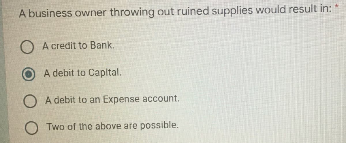 A business owner throwing out ruined supplies would result in: *
A credit to Bank.
A debit to Capital.
A debit to an Expense account.
Two of the above are possible.
