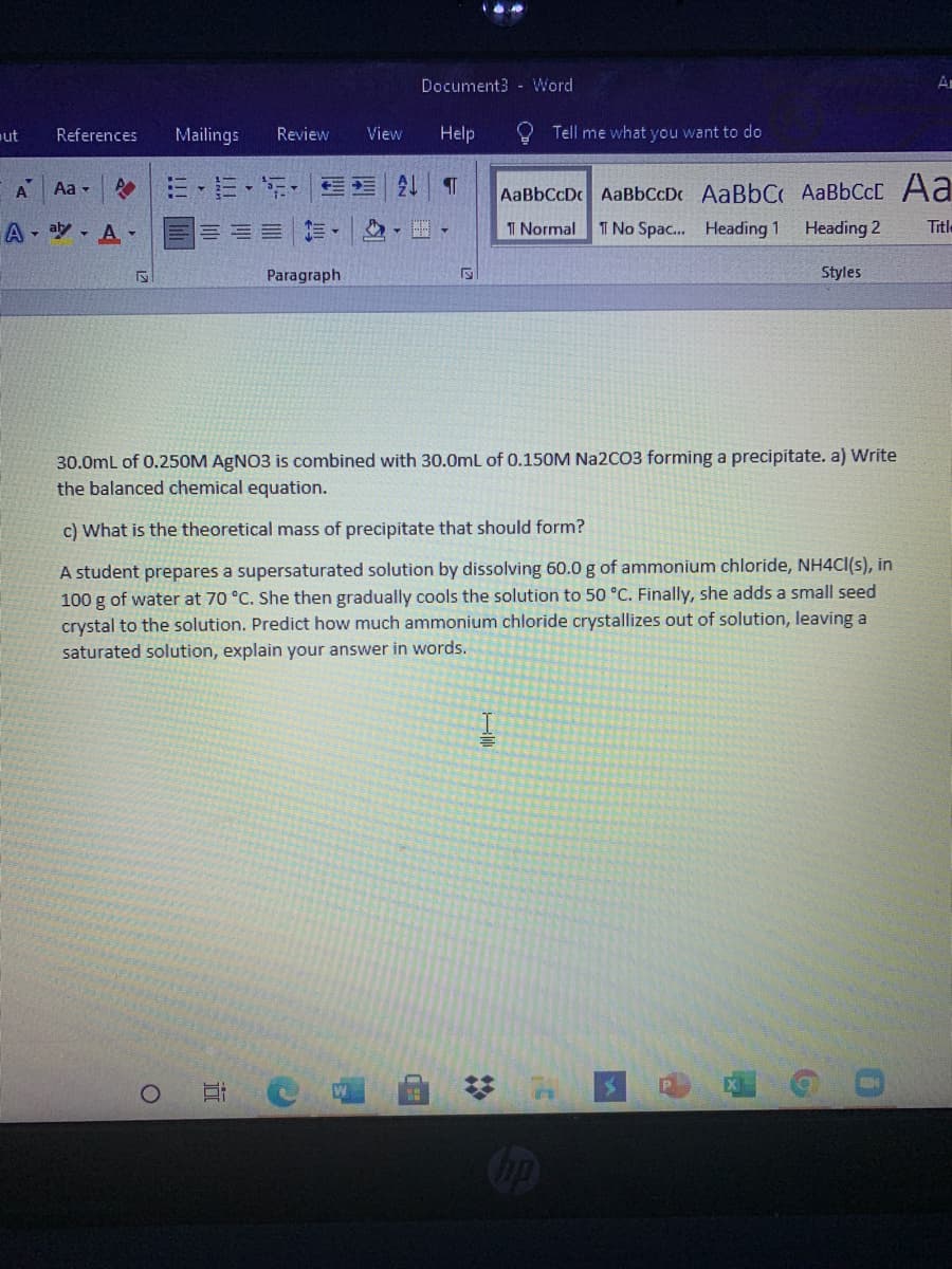 Document3 - Word
A
ut
References
Mailings
Review
View
Help
O Tell me what you want to do
A
三、三,,三 T
Aa -
AaBbCcDc AaBbCcDc AaBbC AaBbCcC Aa
A - aly - A -
I Normal
T No Spac. Heading 1
Heading 2
Title
Paragraph
Styles
30.0mL of 0.250M AGNO3 is combined with 30.0mL of 0.150M Na2CO3 forming a precipitate. a) Write
the balanced chemical equation.
c) What is the theoretical mass of precipitate that should form?
A student prepares a supersaturated solution by dissolving 60.0 g of ammonium chloride, NH4CI(s), in
100 g of water at 70 °C. She then gradually cools the solution to 50 °C. Finally, she adds a small seed
crystal to the solution. Predict how much ammonium chloride crystallizes out of solution, leaving a
saturated solution, explain your answer in words.
%2:
近
