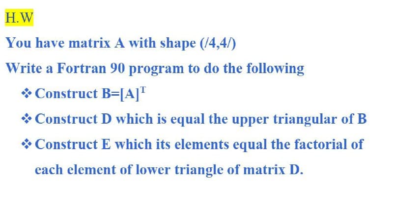 H.W
You have matrix A with shape (/4,4/)
Write a Fortran 90 program to do the following
* Construct B=[A]"
* Construct D which is equal the upper triangular of B
* Construct E which its elements equal the factorial of
each element of lower triangle of matrix D.
