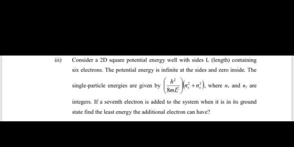 iii)
Consider a 2D square potential energy well with sides L (length) containing
six electrons. The potential energy is infinite at the sides and zero inside. The
h?
single-particle energies are given by
8mL
+n), where n and ny are
integers. If a seventh electron is added to the system when it is in its ground
state find the least energy the additional electron can have?
