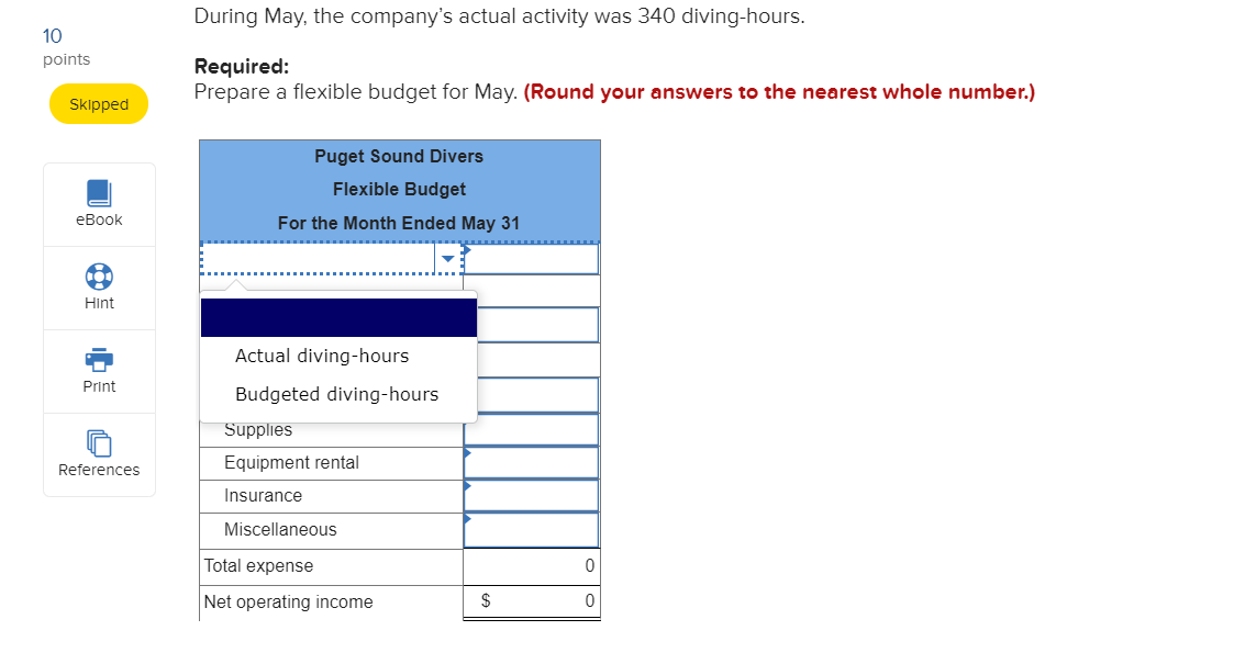 During May, the company's actual activity was 340 diving-hours.
10
points
Required:
Prepare a flexible budget for May. (Round your answers to the nearest whole number.)
Skipped
Puget Sound Divers
Flexible Budget
eBook
For the Month Ended May 31
Hint
Actual diving-hours
Print
Budgeted diving-hours
Supplies
References
Equipment rental
Insurance
Miscellaneous
Total expense
Net operating income
