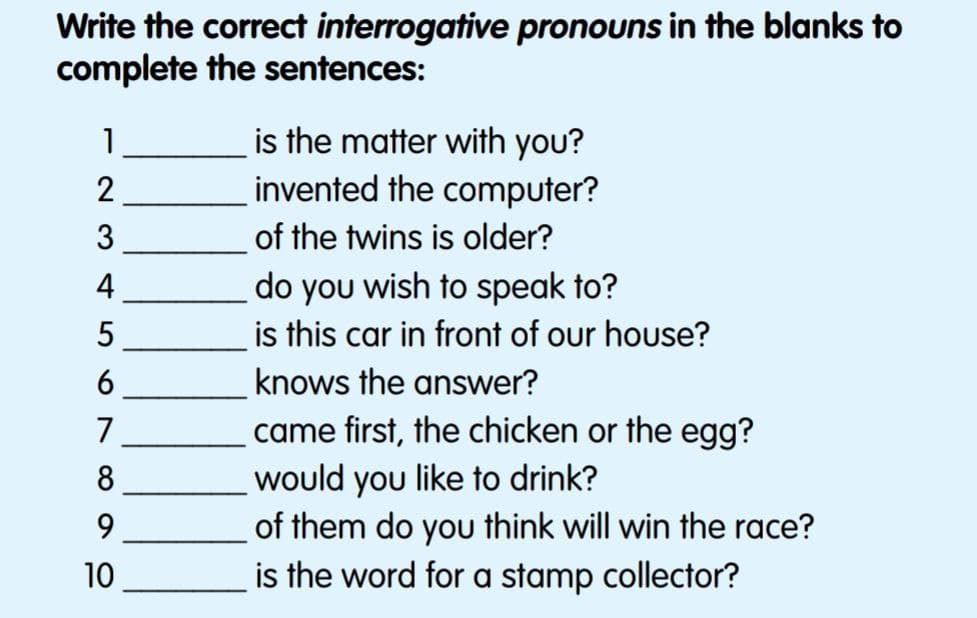 Write the correct interrogative pronouns in the blanks to
complete the sentences:
is the matter with you?
invented the computer?
of the twins is older?
do you wish to speak to?
is this car in front of our house?
1
3
4
6
knows the answer?
came first, the chicken or the egg?
would you like to drink?
of them do you think will win the race?
is the word for a stamp collector?
7
10
