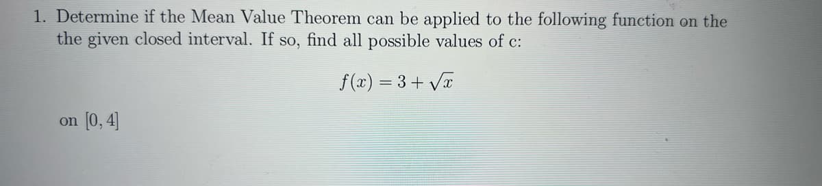 1. Determine if the Mean Value Theorem can be applied to the following function on the
the given closed interval. If so, find all possible values of c:
f(x) = 3+√x
on [0,4]