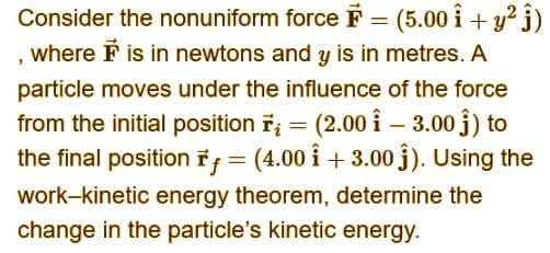 Consider the nonuniform force = (5.00 i + y² j)
where F is in newtons and y is in metres. A
particle moves under the influence of the force
from the initial position r₂ = (2.00 13.00 ĵ) to
the final position f = (4.00 +3.00 ĵ). Using the
work-kinetic energy theorem, determine the
change in the particle's kinetic energy.
