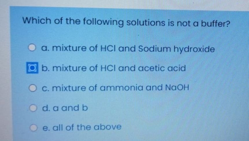 Which of the following solutions is not a buffer?
a. mixture of HCl and Sodium hydroxide
Ob. mixture of HCI and acetic acid
O C. mixture of ammonia and NaOH
O d. a and b
e. all of the above
