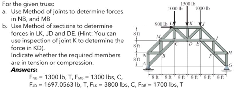 For the given truss:
a. Use Method of joints to determine forces
in NB, and MB
b. Use Method of sections to determine
1500 lb
1000 lb
1000 lb
900 lb L
K
forces in LK, JD and DE. (Hint: You can
use inspection of joint K to determine the
force in KD).
Indicate whether the required members
are in tension or compression.
Answers:
8 ft
M
8 ft
C
DE
8 ft
FNB = 1300 Ib, T, FMB = 1300 Ibs, C,
FJD = 1697.0563 lb, T, FLK = 3800 lbs, C, FDE = 1700 lbs, T
8 ft 8 ft
8 ft
8 ft 8 ft" 8 ft

