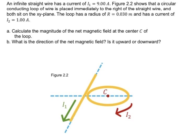 An infinite straight wire has a current of 4 = 9.00 A. Figure 2.2 shows that a circular
conducting loop of wire is placed immediately to the right of the straight wire, and
both sit on the xy-plane. The loop has a radius of R = 0.030 m and has a current of
12 = 1.00 A.
a. Calculate the magnitude of the net magnetic field at the center C of
the loop.
b. What is the direction of the net magnetic field? Is it upward or downward?
Figure 2.2
C
