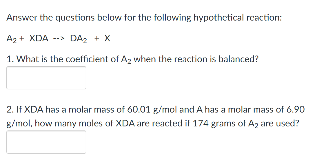 Answer the questions below for the following hypothetical reaction:
A2 + XDA
--> DA2 + X
1. What is the coefficient of A2 when the reaction is balanced?
2. If XDA has a molar mass of 60.01 g/mol and A has a molar mass of 6.90
g/mol, how many moles of XDA are reacted if 174 grams of A2 are used?