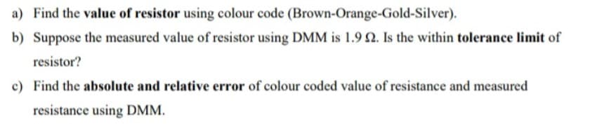 a) Find the value of resistor using colour code (Brown-Orange-Gold-Silver).
b) Suppose the measured value of resistor using DMM is 1.9 N. Is the within tolerance limit of
resistor?
c) Find the absolute and relative error of colour coded value of resistance and measured
resistance using DMM.
