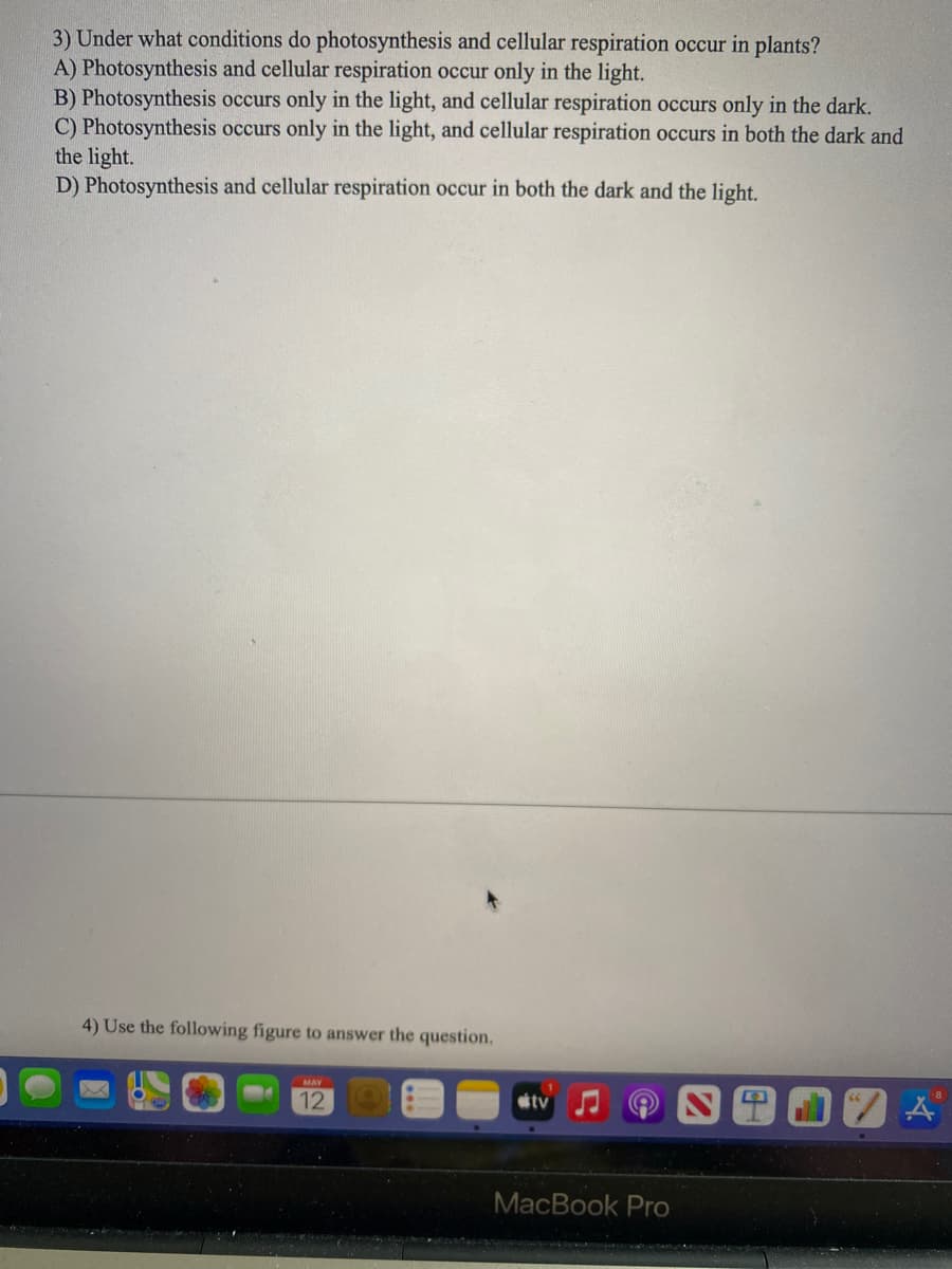 3) Under what conditions do photosynthesis and cellular respiration occur in plants?
A) Photosynthesis and cellular respiration occur only in the light.
B) Photosynthesis occurs only in the light, and cellular respiration occurs only in the dark.
C) Photosynthesis occurs only in the light, and cellular respiration occurs in both the dark and
the light.
D) Photosynthesis and cellular respiration occur in both the dark and the light.
4) Use the following figure to answer the question.
MAY
12
tv
MacBook Pro
