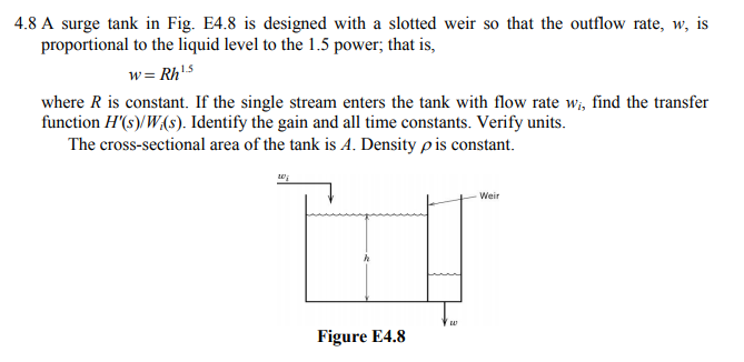 4.8 A surge tank in Fig. E4.8 is designed with a slotted weir so that the outflow rate, w, is
proportional to the liquid level to the 1.5 power, that is,
wRh15
where R is constant. If the single stream enters the tank with flow rate w, find the transfer
function H(s)/W(s). Identify the gain and all time constants. Verify units
The cross-sectional area of the tank is A. Density ρ is constant.
-Weir
Figure E4.8
