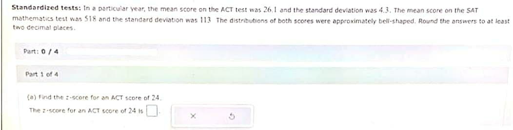 Standardized tests: In a particular year, the mean score on the ACT test was 26.1 and the standard deviation was 4.3. The mean score on the SAT
mathematics test was 518 and the standard deviation was 113 The distributions of both scores were approximately bell-shaped. Round the answers to at least
two decimal places.
Part: 0/4
Part 1 of 4
(a) Find the z-score for an ACT score of 24.
The 2-score for an ACT score of 24 is
X