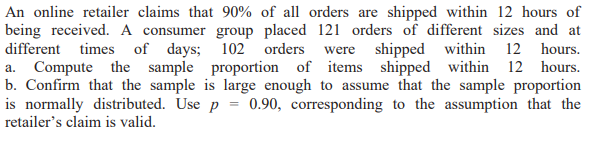 An online retailer claims that 90% of all orders are shipped within 12 hours of
being received. A consumer group placed 121 orders of different sizes and at
different times of days; 102
a. Compute the sample proportion of items shipped
b. Confirm that the sample is large enough to assume that the sample proportion
is normally distributed. Use p = 0.90, corresponding to the assumption that the
retailer's claim is valid.
orders were shipped within 12 hours.
within 12 hours.

