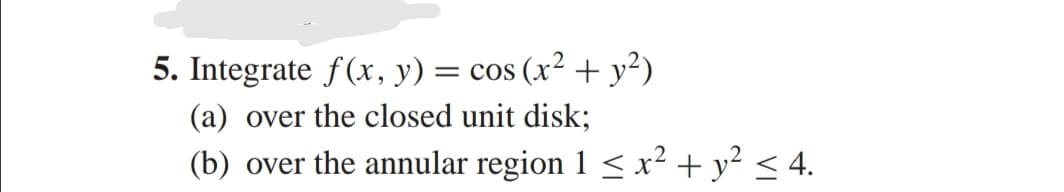 5. Integrate f(x, y) = cos (x² + y²)
(a) over the closed unit disk;
(b) over the annular region 1 < x² + y² < 4.
