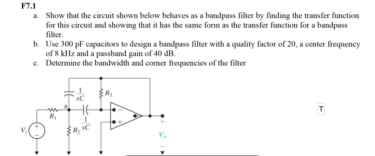 F7.1
a. Show that the circuit shown below behaves as a bandpass filter by finding the transfer function
for this circuit and showing that it has the same form as the transfer function for a bandpass
filter.
V
b. Use 300 pF capacitors to design a bandpass filter with a quality factor of 20, a center frequency
of 8 kHz and a passband gain of 40 dB.
c.
Determine the bandwidth and corner frequencies of the filter
R₁
не
a
1
SC
HE
1
R₂ SC
R3
+
Vo
T